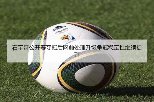 石宇奇公开赛夺冠后网前处理升级争冠稳定性继续提升