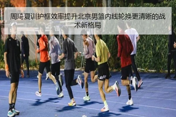 周琦夏训护框效率提升北京男篮内线轮换更清晰的战术新格局