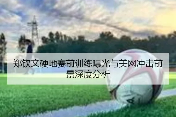 郑钦文硬地赛前训练曝光与美网冲击前景深度分析