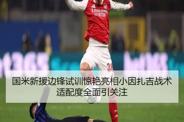 国米新援边锋试训惊艳亮相小因扎吉战术适配度全面引关注