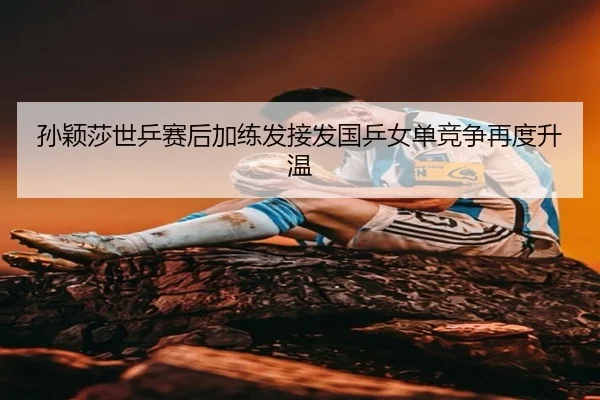 孙颖莎世乒赛后加练发接发国乒女单竞争再度升温